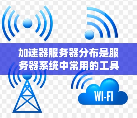 加速器服务器分布是服务器系统中常用的工具，根据加速器的类型和功能不同，分布也会有所不同。以下是一些常见的加速器及其分布情况