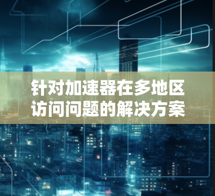 针对加速器在多地区访问问题的解决方案，您可以按照以下步骤操作