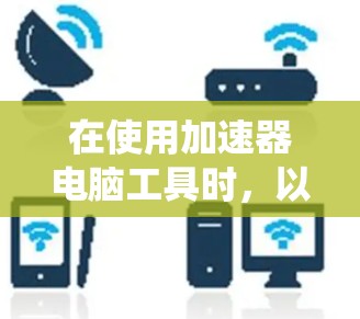 在使用加速器电脑工具时，以下是一些步骤和提示，帮助您高效、安全地提升系统性能