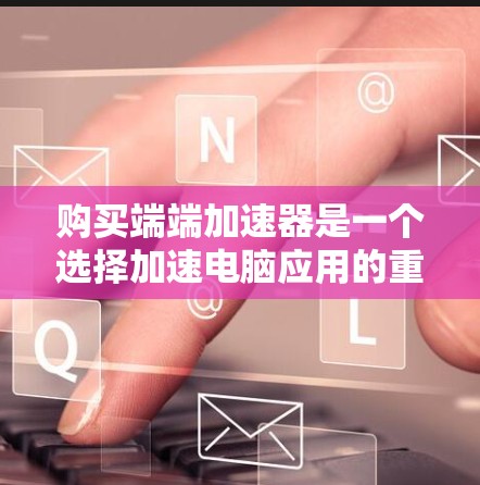 购买端端加速器是一个选择加速电脑应用的重要步骤，以下是详细的步骤指南