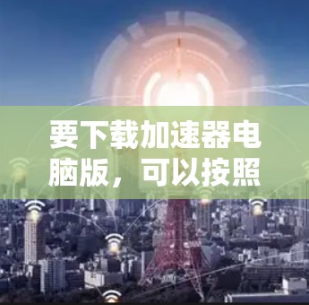 要下载加速器电脑版，可以按照以下步骤进行操作