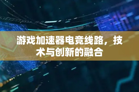 游戏加速器电竞线路，技术与创新的融合