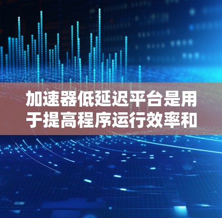 加速器低延迟平台是用于提高程序运行效率和减少延迟的工具，主要涉及加速器和低延迟环境。以下是关于这些概念的详细说明
