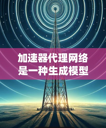 加速器代理网络是一种生成模型，用于生成符合特定指令集的加速器代码。以下是对该领域内容的系统性总结