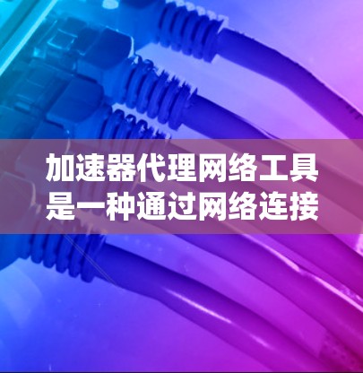 加速器代理网络工具是一种通过网络连接加速下载过程的工具，广泛应用于在线加速器中。以下是对这些工具的系统总结