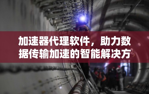 加速器代理软件，助力数据传输加速的智能解决方案