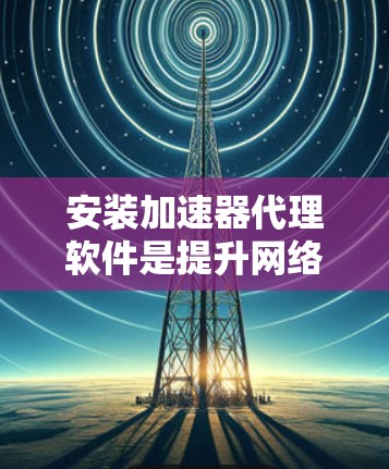 安装加速器代理软件是提升网络性能的重要步骤，以下是详细的步骤和注意事项