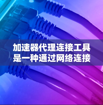 加速器代理连接工具是一种通过网络连接加速器的工具，旨在帮助用户更快地下载和加速他们的资源。以下是关于加速器代理连接工具的详细说明