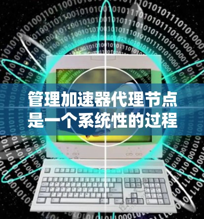 管理加速器代理节点是一个系统性的过程，涉及多个步骤和配置选项。以下是一个逐步的指南，帮助您有效管理加速器代理节点