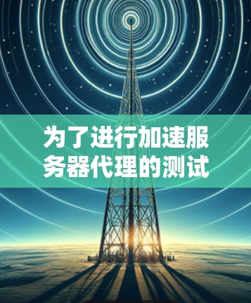 为了进行加速服务器代理的测试，您需要按照以下步骤操作