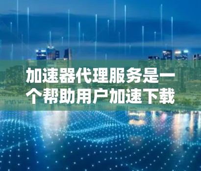 加速器代理服务是一个帮助用户加速下载资源的工具，提供多种类型和功能，使用户下载速度更快。以下是关于加速器代理服务的详细总结