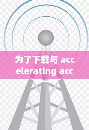 为了下载与 accelerating acceleration相关程序的资源，建议以下步骤