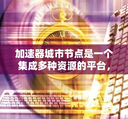 加速器城市节点是一个集成多种资源的平台，旨在加速城市规划和设计的自动化和高效性。它整合了城市数据、技术工具和可视化平台，提供了一个综合性的解决方案。以下是对此问题的详细总结