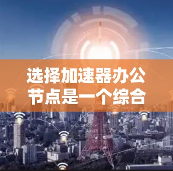 选择加速器办公节点是一个综合性的决策过程，需要综合考虑多个因素。以下是一个结构化的步骤指南，帮助您高效地做出选择