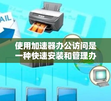使用加速器办公访问是一种快速安装和管理办公软件的方法。以下是详细的步骤指南