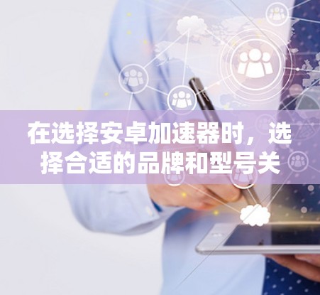 在选择安卓加速器时，选择合适的品牌和型号关键在于设备类型和性能需求。以下是一步步的指南