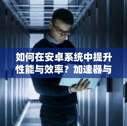 如何在安卓系统中提升性能与效率？加速器与代码优化