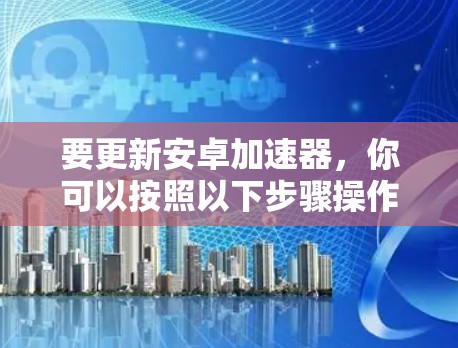 要更新安卓加速器，你可以按照以下步骤操作