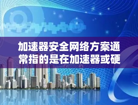 加速器安全网络方案通常指的是在加速器或硬件设备中实施的安全网络配置，以确保其在运行时的安全性。以下是一些常见的安全网络方案和实施方法