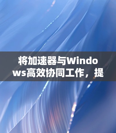 将加速器与Windows高效协同工作，提升整体性能