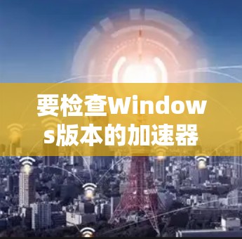 要检查Windows版本的加速器是否需要更新，可以按照以下步骤操作