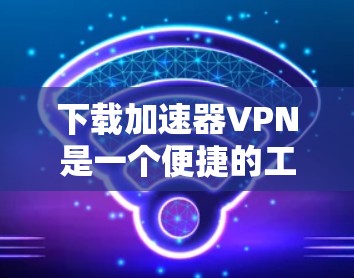 下载加速器VPN是一个便捷的工具，帮助你在互联网上高效访问内容，减少网络延迟。以下是详细的步骤指南