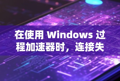 在使用 Windows 过程加速器时，连接失败的问题可以通过以下步骤进行排查和解决