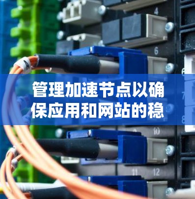 管理加速节点以确保应用和网站的稳定运行，可以通过以下步骤进行优化