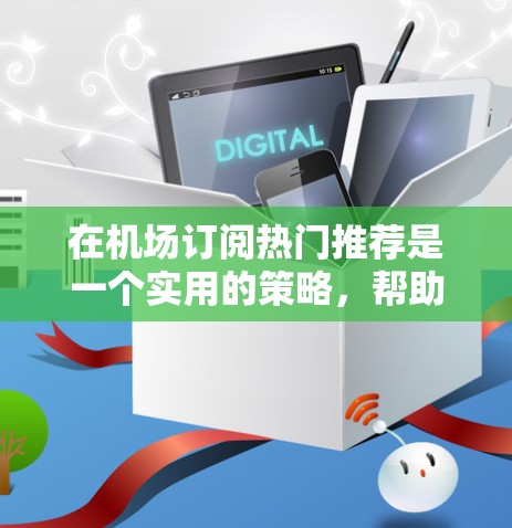 在机场订阅热门推荐是一个实用的策略，帮助人们更好地利用在机场等待的时间。以下是对这一策略的详细总结和建议
