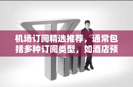 机场订阅精选推荐，通常包括多种订阅类型，如酒店预订、交通票、机票、预订服务等。以下是一些常见的机场订阅推荐类型和常见特点