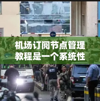 机场订阅节点管理教程是一个系统性的工作，涉及多个方面的知识和技能。以下是对该教程的系统性总结