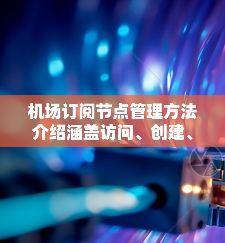 机场订阅节点管理方法介绍涵盖访问、创建、编辑、删除和维护五个关键操作，每个操作都有特定规则和权限要求。以下是详细的总结和应用建议