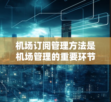 机场订阅管理方法是机场管理的重要环节，旨在有效管理订阅订单、交易、数据并确保客户权益。以下是一个详细的机场订阅管理方法，涉及常见的订阅类型、管理流程和操作步骤