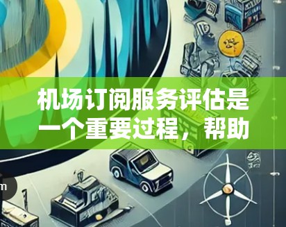 机场订阅服务评估是一个重要过程，帮助你了解用户对服务的反馈、运营效果以及市场趋势，从而优化服务和策略。以下是一些评估机场订阅服务的关键点和方法