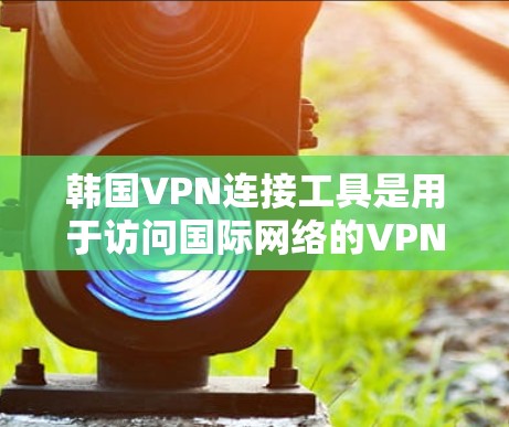 韩国VPN连接工具是用于访问国际网络的VPN技术，这些工具在不同国家和平台上有不同的应用和特点。以下是三个主要的韩国VPN连接工具及其特点