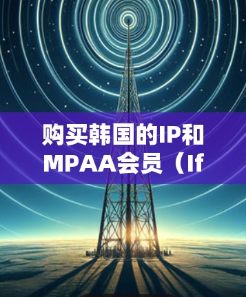 购买韩国的IP和MPAA会员（IfIP会员）需要根据具体情况来决定。以下是一些关键点和建议
