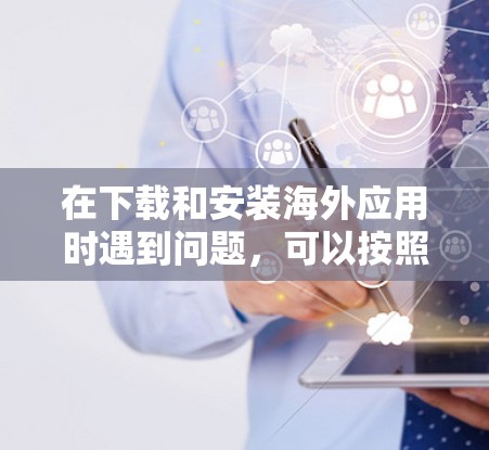 在下载和安装海外应用时遇到问题，可以按照以下步骤进行排查和解决