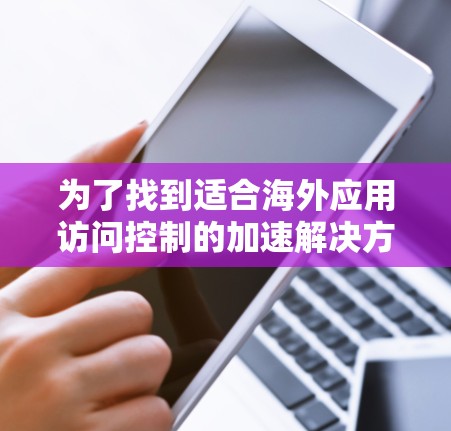 为了找到适合海外应用访问控制的加速解决方案，以下是一个有条理的解决方案，涵盖了用户需求和工具的选择