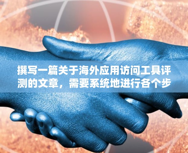 撰写一篇关于海外应用访问工具评测的文章，需要系统地进行各个步骤，确保信息的准确性和分析的深度，同时保持语言的清晰和专业。以下是撰写这篇文章的详细步骤