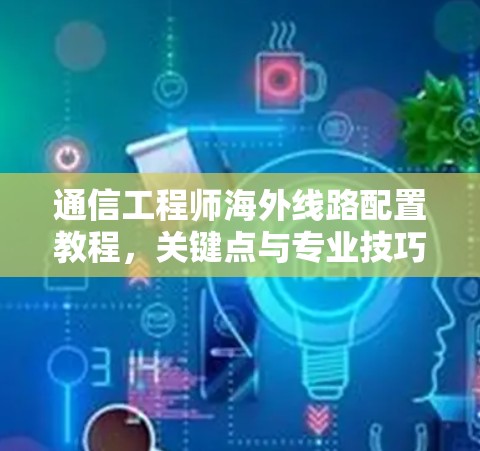 通信工程师海外线路配置教程，关键点与专业技巧
