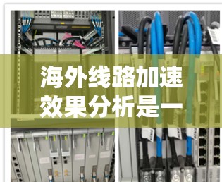 海外线路加速效果分析是一个复杂的话题，取决于具体情况、选择的运输方式以及相关的基础设施和运营效率。以下是一些可能的分析框架和内容，供你参考