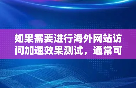 如果需要进行海外网站访问加速效果测试，通常可以按照以下步骤进行