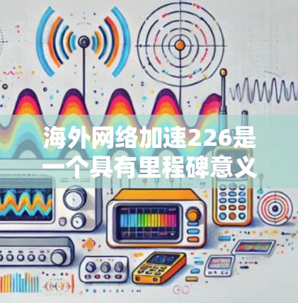 海外网络加速226是一个具有里程碑意义的年度主题，它不仅涉及技术的进步，还反映了全球网络安全和移动互联网行业的快速发展。以下是一些与海外网络加速226相关的要点和趋势