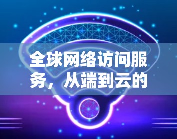 全球网络访问服务，从端到云的实时访问解决方案