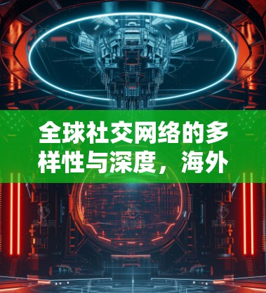 全球社交网络的多样性与深度，海外社交访问的机遇与挑战