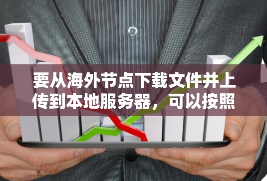要从海外节点下载文件并上传到本地服务器，可以按照以下步骤进行