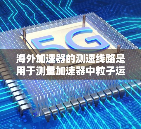 海外加速器的测速线路是用于测量加速器中粒子运动状态的设备之一，通常包括以下几个方面