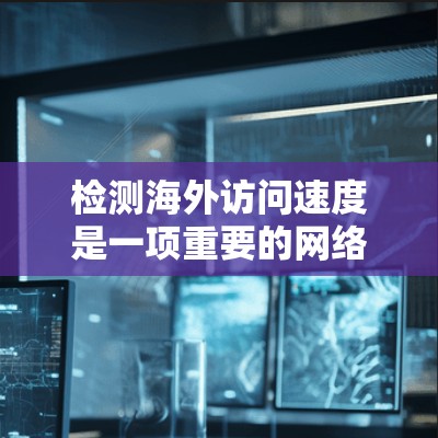 检测海外访问速度是一项重要的网络安全和用户体验管理任务，以下是详细的步骤指南