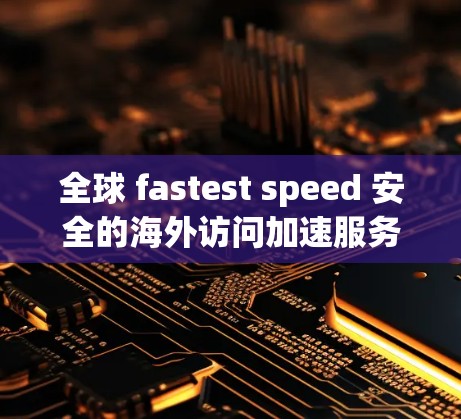 全球 fastest speed 安全的海外访问加速服务评测