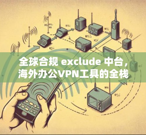 全球合规 exclude 中台，海外办公VPN工具的全栈解决方案